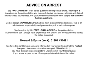 ADVICE ON ARREST Say “NO COMMENT” to all police questions during casual chats, 'booking in' & interviews. At the police station you may wish to give your name, address and date of birth to speed your release. For your protection and that of other people don’t answer further questions. Do not accept a CAUTION without advice from a recommended solicitor. This is an admission of responsibility and goes on the police national computer. You have the right to FREE LEGAL ADVICE at the police station. Duty solicitors don’t always have experience with protest law, we recommend asking the police to contact: Howard & Byrne (York): 01904 431421 You have the right to have someone informed of your arrest (make that the Protest Support Line unless otherwise arranged: 07946 541 511). You have the right to an interpreter if English is not your first language. If you are or appear under 18 an appropriate adult should be called.