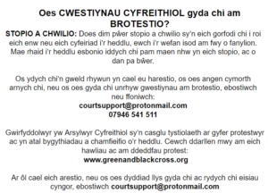 Oes CWESTIYNAU CYFREITHIOL gyda chi am BROTESTIO? STOPIO A CHWILIO: Does dim pŵer stopio a chwilio sy’n eich gorfodi chi i roi eich enw neu eich cyfeiriad i’r heddlu, ewch i’r wefan isod am fwy o fanylion. Mae rhaid i’r heddlu esbonio iddych chi pam maen nhw yn eich stopio, ac o dan pa bŵer. Os ydych chi’n gweld rhywun yn cael eu harestio, os oes angen cymorth arnych chi, neu os oes gyda chi unrhyw gwestiynau am brotestio, ebostiwch neu ffoniwch: courtsupport@protonmail.com 07946 541 511 Gwirfyddolwyr yw Arsylwyr Cyfreithiol sy’n casglu tystiolaeth ar gyfer protestwyr ac yn atal bygythiadau a chamfieifio o’r heddlu. Cewch ddarllen mwy am eich hawliau ac am ddeddfau protest: www.greenandblackcross.org Ar ôl cael eich arestio, neu os oes dyddiad llys gyda chi ac rydych chi eisiau cyngor, ebostiwch courtsupport@protonmail.com 